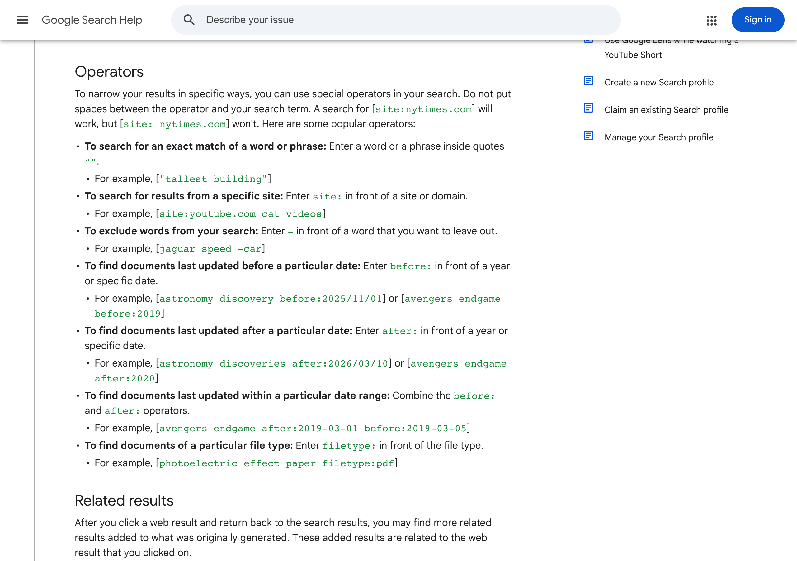 Google Search Help, Refine Google searches, the Operators section: exact match with quotes, for example tallest building; site: in front of a site or domain, for example site:youtube.com cat videos; minus in front of a word to leave it out, for example jaguar speed -car; before: and after: in front of a year or date; combine before: and after: for a date range; filetype: in front of the file type, for example photoelectric effect paper filetype:pdf