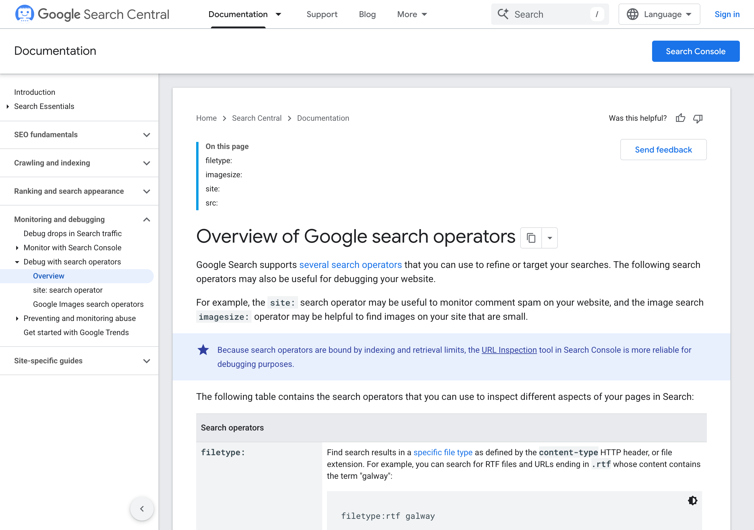 Google Search Central, Overview of Google search operators: on this page filetype:, imagesize:, site:, src:. Google Search supports several search operators that you can use to refine or target your searches. Because search operators are bound by indexing and retrieval limits, the URL Inspection tool in Search Console is more reliable for debugging purposes